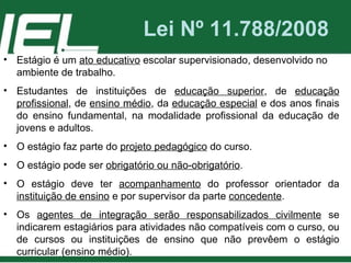 Lei Nº 11.788/2008 Estágio é um  ato educativo  escolar supervisionado, desenvolvido no ambiente de trabalho. Estudantes de instituições de  educação superior , de  educação profissional , de  ensino médio , da  educação especial  e dos anos finais do ensino fundamental, na modalidade profissional da educação de jovens e adultos. O estágio faz parte do  projeto pedagógico  do curso. O estágio pode ser  obrigatório ou não-obrigatório . O estágio deve ter  acompanhamento  do professor orientador da  instituição de ensino  e por supervisor da parte  concedente . Os  agentes de integração serão responsabilizados civilmente  se indicarem estagiários para atividades não compatíveis com o curso, ou de cursos ou instituições de ensino que não prevêem o estágio curricular (ensino médio). 