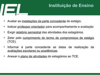Instituição de Ensino Avaliar as  instalações da parte concedente  do estágio. Indicar  professor orientador  para acompanhamento e avaliação Exigir  relatório semestral  das atividades dos estagiários. Zelar pelo  cumprimento do termo de compromisso de estágio  (TCE). Informar à parte concedente as datas de realização de  avaliações escolares ou acadêmicas . Anexar o  plano de atividades  do estagiários ao TCE. 