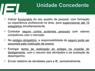 Unidade Concedente Indicar  funcionário  do seu quadro de pessoal, com formação ou experiência profissional na área, para  supervisionar até 10 estagiários  simultaneamente. Contratar  seguro contra acidentes pessoais  com valores compatíveis com o mercado. No  estágio obrigatório , a responsabilidade do  seguro pode ser assumida pela instituição de ensino . Entregar  termo de realização do estágio na ocasião do desligamento , com o resumo das atividades e da avaliação de desempenho. Enviar relatório de atividades para a IE, semestralmente. 