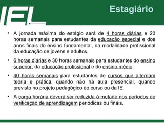 Estagiário A jornada máxima do estágio será de  4 horas diárias  e 20 horas semanais para estudantes da  educação especial  e dos anos finais do ensino fundamental , na modalidade profissional da educação de jovens e adultos . 6 horas diárias  e 30 horas semanais para estudantes do  ensino superior , da  educação profissional  e do  ensino médio . 40 horas semanais  para estudantes de  cursos que alternam teoria e prática , quando não há aula presencial, quando previsto no projeto pedagógico do curso ou da IE. A  carga horária deverá ser reduzida à metade nos períodos de verificação de aprendizagem  periódicas ou finais. 
