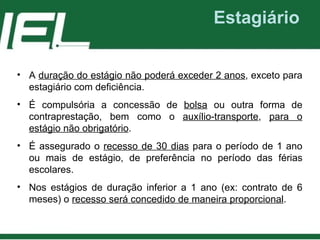 Estagiário A  duração do estágio não poderá exceder 2 anos , exceto para estagiário com deficiência. É compulsória a concessão de  bolsa  ou outra forma de contraprestação, bem como o  auxílio-transporte ,  para o estágio não obrigatório . É assegurado o  recesso de 30 dias  para o período de 1 ano ou mais de estágio, de preferência no período das férias escolares. Nos estágios de duração inferior a 1 ano (ex: contrato de 6 meses) o  recesso será concedido de maneira proporcional . 