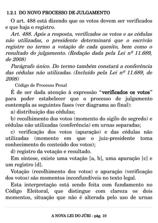 1.2.1 DO NOVO PROCESSO DE JULGAMENTO
O art. 488 está dizendo que os votos devem ser verificados
e que haja o registro.
Art. 488. Após a resposta, verificados os votos e as cédulas
não utilizadas, o presidente determinará que o escrivão
registre no termo a votação de cada quesito, bem como o
resultado do julgamento. (Redação dada pela Lei nº 11.689,
de 2008)
Parágrafo único. Do termo também constará a conferência
das cédulas não utilizadas. (Incluído pela Lei nº 11.689, de
2008)
Código de Processo Penal
É de ser dada atenção à expressão “verificados os votos”
para poder estabelecer que o processo de julgamento
contempla as seguintes fases (ver diagrama ao final):
a) distribuição das cédulas;
b) recolhimento dos votos (momento do sigilo do segredo) e
cédulas não utilizadas (conferência) em urnas separadas;
c) verificação dos votos (apuração) e das cédulas não
utilizadas (momento em que o juiz-presidente toma
conhecimento do conteúdo dos votos);
d) registro da votação e resultado.
Em síntese, existe uma votação [a, b], uma apuração [c] e
um registro [d].
Votação (recolhimento dos votos) e apuração (verificação
dos votos) são momentos inconfundíveis no texto legal.
Esta interpretação está sendo feita com fundamento no
Código Eleitoral, que distingue com clareza os dois
momentos, situação que não é alterada pelo uso de urnas
A NOVA LEI DO JÚRI - pág. 10
 