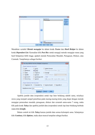 Masukkan variabel Metode mengajar ke dalam kotak Factor dan Hasil Belajar ke dalam
kotak Dependent List. Kemudian klik Post Hoc untuk menguji metode mengajar mana yang
hasil belajarnya lebih tinggi, apakah metode Pemecahan Masalah, Penugasan, Diskusi, atau
Ceramah. Tampilannya sebagai berikut.

Apabila jumlah data (responden) untuk tiap latar belakang adalah sama, misalnya
siswa yang menjadi sampel penelitian pada masing-masing kelas yang diajar dengan metode
mengajar pemecahan masalah, penugasan, diskusi dan ceramah sama-sama 7 orang, maka
klik pada kotak Tukey dan apabila jumlah data (responden) untuk tiap latar belakang berbeda
maka klik Scheffe.
Dalam contoh ini klik Tukey karena jumlah data semua kelompok sama. Selanjutnya
klik Continue, klik Options, maka akan muncul tampilan sebagai berikut.

13

 