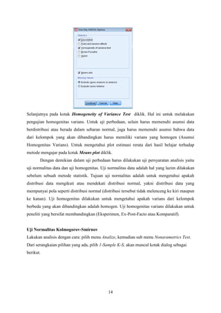 Selanjutnya pada kotak Homogeneity of Variance Test diklik. Hal ini untuk melakukan
pengujian homogenitas varians. Untuk uji perbedaan, selain harus memenuhi asumsi data
berdistribusi atau berada dalam sebaran normal, juga harus memenuhi asumsi bahwa data
dari kelompok yang akan dibandingkan harus memiliki varians yang homogen (Asumsi
Homogenitas Varians). Untuk mengetahui plot estimasi rerata dari hasil belajar terhadap
metode mengajar pada kotak Means plot diklik.
Dengan demikian dalam uji perbedaan harus dilakukan uji persyaratan analisis yaitu
uji normalitas data dan uji homogenitas. Uji normalitas data adalah hal yang lazim dilakukan
sebelum sebuah metode statistik. Tujuan uji normalitas adalah untuk mengetahui apakah
distribusi data mengikuti atau mendekati distribusi normal, yakni distribusi data yang
mempunyai pola seperti distribusi normal (distribusi tersebut tidak melenceng ke kiri maupun
ke kanan). Uji homogenitas dilakukan untuk mengetahui apakah varians dari kelompok
berbeda yang akan dibandingkan adalah homogen. Uji homogenitas varians dilakukan untuk
peneliti yang bersifat membandingkan (Eksperimen, Ex-Post-Facto atau Komparatif).

Uji Normalitas Kolmogorov-Smirnov
Lakukan analisis dengan cara: pilih menu Analize, kemudian sub menu Nonarametrics Test.
Dari serangkaian pilihan yang ada, pilih 1-Sample K-S, akan muncul kotak dialog sebagai
berikut.

14

 