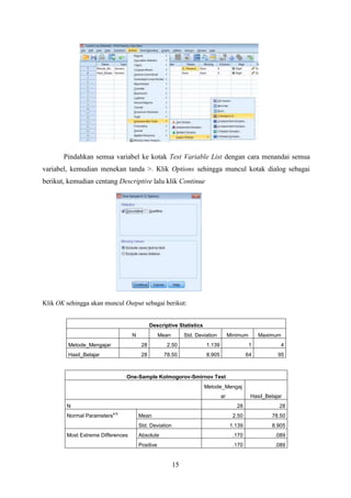 Pindahkan semua variabel ke kotak Test Variable List dengan cara menandai semua
variabel, kemudian menekan tanda >. Klik Options sehingga muncul kotak dialog sebagai
berikut, kemudian centang Descriptive lalu klik Continue

Klik OK sehingga akan muncul Output sebagai berikut:

Descriptive Statistics
N

Mean

Std. Deviation

Minimum

Maximum

Metode_Mengajar

28

2.50

1.139

1

4

Hasil_Belajar

28

78.50

8.905

64

95

One-Sample Kolmogorov-Smirnov Test
Metode_Mengaj
ar
N
Normal Parameters

Hasil_Belajar
28

a,b

28

2.50

78.50

1.139

8.905

Absolute

.170

.089

Positive

.170

.089

Mean
Std. Deviation

Most Extreme Differences

15

 