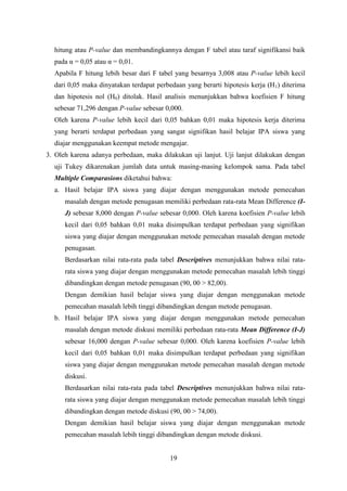 hitung atau P-value dan membandingkannya dengan F tabel atau taraf signifikansi baik
pada α = 0,05 atau α = 0,01.
Apabila F hitung lebih besar dari F tabel yang besarnya 3,008 atau P-value lebih kecil
dari 0,05 maka dinyatakan terdapat perbedaan yang berarti hipotesis kerja (H1) diterima
dan hipotesis nol (H0) ditolak. Hasil analisis menunjukkan bahwa koefisien F hitung
sebesar 71,296 dengan P-value sebesar 0,000.
Oleh karena P-value lebih kecil dari 0,05 bahkan 0,01 maka hipotesis kerja diterima
yang berarti terdapat perbedaan yang sangat signifikan hasil belajar IPA siswa yang
diajar menggunakan keempat metode mengajar.
3. Oleh karena adanya perbedaan, maka dilakukan uji lanjut. Uji lanjut dilakukan dengan
uji Tukey dikarenakan jumlah data untuk masing-masing kelompok sama. Pada tabel
Multiple Comparasions diketahui bahwa:
a. Hasil belajar IPA siswa yang diajar dengan menggunakan metode pemecahan
masalah dengan metode penugasan memiliki perbedaan rata-rata Mean Difference (IJ) sebesar 8,000 dengan P-value sebesar 0,000. Oleh karena koefisien P-value lebih
kecil dari 0,05 bahkan 0,01 maka disimpulkan terdapat perbedaan yang signifikan
siswa yang diajar dengan menggunakan metode pemecahan masalah dengan metode
penugasan.
Berdasarkan nilai rata-rata pada tabel Descriptives menunjukkan bahwa nilai ratarata siswa yang diajar dengan menggunakan metode pemecahan masalah lebih tinggi
dibandingkan dengan metode penugasan (90, 00 > 82,00).
Dengan demikian hasil belajar siswa yang diajar dengan menggunakan metode
pemecahan masalah lebih tinggi dibandingkan dengan metode penugasan.
b. Hasil belajar IPA siswa yang diajar dengan menggunakan metode pemecahan
masalah dengan metode diskusi memiliki perbedaan rata-rata Mean Difference (I-J)
sebesar 16,000 dengan P-value sebesar 0,000. Oleh karena koefisien P-value lebih
kecil dari 0,05 bahkan 0,01 maka disimpulkan terdapat perbedaan yang signifikan
siswa yang diajar dengan menggunakan metode pemecahan masalah dengan metode
diskusi.
Berdasarkan nilai rata-rata pada tabel Descriptives menunjukkan bahwa nilai ratarata siswa yang diajar dengan menggunakan metode pemecahan masalah lebih tinggi
dibandingkan dengan metode diskusi (90, 00 > 74,00).
Dengan demikian hasil belajar siswa yang diajar dengan menggunakan metode
pemecahan masalah lebih tinggi dibandingkan dengan metode diskusi.
19

 