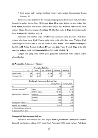 7. Hasil panen padi varietas Sembada Hipa-6 lebih rendah dibandingkan dengan
Sembada B5
Berdasarkan data pada tabel 2.2 tentang data pengukuran hasil panen padi, kemudian
dimasukkan dalam lembar kerja SPSS pada Data View, pada kolom pertama isikan data
Hasil Panen, kemudian pada kolom kedua isikan dengan data Varietas Padi dimana untuk
varietas Hipa-3 diberikan angka 1, Sembada B9 diberikan angka 2, Hipa-6 diberikan angka
3 dan Sembada B5 diberikan angka 4.
Kemudian pada lembar kerja Variabel View diberikan nama dan label. Pada baris
pertama diberikan nama Hasil Panen, pada baris kedua diberikan nama Varietas Padi
kemudian pada kolom Value di klik dan diberikan nama Value 1 untuk Pemecahan Hipa-3
dan klik Add, Value 2 untuk Sembada B9 dan klik Add, Value 3 untuk Hipa-6 dan klik
Add, dan Value 4 untuk label Sembada B5 dan klik Add, lalu klik Ok.
Dengan cara yang sama seperti pada penelitian experiment maka didapat output
sebagai berikut.

Uji Normalitas Kolmogorov-Smirnov
Descriptive Statistics
N

Mean

Std. Deviation

Minimum

Maximum

Hasil_Panen

24

76.00

16.434

37

102

Varietas_Padi

24

2.50

1.142

1

4

One-Sample Kolmogorov-Smirnov Test
Hasil_Panen
N

Varietas_Padi

24

24

76.00

2.50

16.434

1.142

Absolute

.069

.169

Positive

.069

.169

Negative

Normal Parameters

a,b

-.063

-.169

.340

.829

1.000

.498

Mean
Std. Deviation

Most Extreme Differences

Kolmogorov-Smirnov Z
Asymp. Sig. (2-tailed)
a. Test distribution is Normal.
b. Calculated from data.

Interpretasi Kolomogorov Smirnov
Perhatikan pada tabel di atas, pada bagian Normal parametersa,b pada baris Absolute
diperoleh hasil analisis sebesar 0.069 untuk Hasil Panen dan 0,169 untuk Varietas Padi. Pada
22

 