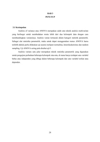 BAB 3
PENUTUP

3.1 Kesimpulan
Analisis of variance atau ANOVA merupakan salah satu teknik analisis multivariate
yang berfungsi untuk membedakan rerata lebih dari dua kelompok data dengan cara
membandingkan variansinya. Analisis varian termasuk dalam kategori statistik parametrik.
Sebagai alat statistika parametrik, maka untuk dapat menggunakan rumus ANOVA harus
terlebih dahulu perlu dilakukan uji asumsi meliputi normalitas, heterokedastisitas dan random
sampling. Uji ANOVA sering pula disebut uji F.
Analisis varians satu jalur merupakan teknik statistika parametrik yang digunakan
untuk pengujian perbedaan beberapa kelompok rata-rata, di mana hanya terdapat satu variabel
bebas atau independen yang dibagi dalam beberapa kelompok dan satu variabel terikat atau
dependen.

28

 
