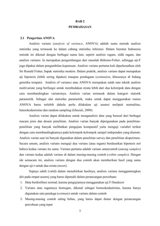 BAB 2
PEMBAHASAN

2.1 Pengertian ANOVA
Analisis varians (analysis of variance, ANOVA) adalah suatu metode analisis
statistika yang termasuk ke dalam cabang statistika inferensi. Dalam literatur Indonesia
metode ini dikenal dengan berbagai nama lain, seperti analisis ragam, sidik ragam, dan
analisis variansi. Ia merupakan pengembangan dari masalah Behrens-Fisher, sehingga uji-F
juga dipakai dalam pengambilan keputusan. Analisis varians pertama kali diperkenalkan oleh
Sir Ronald Fisher, bapak statistika modern. Dalam praktik, analisis varians dapat merupakan
uji hipotesis (lebih sering dipakai) maupun pendugaan (estimation, khususnya di bidang
genetika terapan). Analisis of variance atau ANOVA merupakan salah satu teknik analisis
multivariate yang berfungsi untuk membedakan rerata lebih dari dua kelompok data dengan
cara membandingkan variansinya. Analisis varian termasuk dalam kategori statistik
parametrik. Sebagai alat statistika parametrik, maka untuk dapat menggunakan rumus
ANOVA harus terlebih dahulu perlu dilakukan uji asumsi meliputi normalitas,
heterokedastisitas dan random sampling (Ghozali, 2009).
Analisis varian dapat dilakukan untuk menganalisis data yang berasal dari berbagai
macam jenis dan desain penelitian. Analisis varian banyak dipergunakan pada penelitianpenelitian yang banyak melibatkan pengujian komparatif yaitu menguji variabel terikat
dengan cara membandingkannya pada kelompok-kelompok sampel independen yang diamati.
Analisis varian saat ini banyak digunakan dalam penelitian survey dan penelitian eksperimen.
Secara umum, analisis varians menguji dua varians (atau ragam) berdasarkan hipotesis nol
bahwa kedua varians itu sama. Varians pertama adalah varians antarcontoh (among samples)
dan varians kedua adalah varians di dalam masing-masing contoh (within samples). Dengan
ide semacam ini, analisis varians dengan dua contoh akan memberikan hasil yang sama
dengan uji-t untuk dua rerata (mean).
Supaya sahih (valid) dalam menafsirkan hasilnya, analisis varians menggantungkan
diri pada empat asumsi yang harus dipenuhi dalam perancangan percobaan:
1. Data berdistibusi normal, karena pengujiannya menggunakan uji F-Snedecor
2. Varians atau ragamnya homogen, dikenal sebagai homoskedastisitas, karena hanya
digunakan satu penduga (estimate) untuk varians dalam contoh
3. Masing-masing contoh saling bebas, yang harus dapat diatur dengan perancangan
percobaan yang tepat
3

 