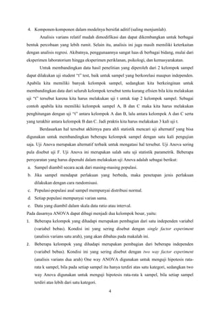 4. Komponen-komponen dalam modelnya bersifat aditif (saling menjumlah).
Analisis varians relatif mudah dimodifikasi dan dapat dikembangkan untuk berbagai
bentuk percobaan yang lebih rumit. Selain itu, analisis ini juga masih memiliki keterkaitan
dengan analisis regresi. Akibatnya, penggunaannya sangat luas di berbagai bidang, mulai dari
eksperimen laboratorium hingga eksperimen periklanan, psikologi, dan kemasyarakatan.
Untuk membandingkan data hasil penelitian yang diperoleh dari 2 kelompok sampel
dapat dilakukan uji student “t” test, baik untuk sampel yang berkorelasi maupun independen.
Apabila kita memiliki banyak kelompok sampel, sedangkan kita berkeinginan untuk
membandingkan data dari seluruh kelompok tersebut tentu kurang efisien bila kita melakukan
uji “t” tersebut karena kita harus melakukan uji t untuk tiap 2 kelompok sampel. Sebagai
contoh apabila kita memiliki kelompok sampel A, B dan C maka kita harus melakukan
penghitungan dengan uji “t” antara kelompok A dan B, lalu antara kelompok A dan C serta
yang terakhir antara kelompok B dan C. Jadi praktis kita harus melakukan 3 kali uji t.
Berdasarkan hal tersebut akhirnya para ahli statistik mencari uji alternatif yang bisa
digunakan untuk membandingkan beberapa kelompok sampel dengan satu kali pengujian
saja. Uji Anova merupakan alternatif terbaik untuk mengatasi hal tersebut. Uji Anova sering
pula disebut uji F. Uji Anova ini merupakan salah satu uji statistik parametrik. Beberapa
persyaratan yang harus dipenuhi dalam melakukan uji Anova adalah sebagai berikut:
a. Sampel diambil secara acak dari masing-masing populasi.
b. Jika sampel mendapat perlakuan yang berbeda, maka penetapan jenis perlakuan
dilakukan dengan cara randomisasi.
c. Populasi-populasi asal sampel mempunyai distribusi normal.
d. Setiap populasi mempunyai varian sama.
e. Data yang diambil dalam skala data ratio atau interval.
Pada dasarnya ANOVA dapat dibagi menjadi dua kelompok besar, yaitu:
1.

Beberapa kelompok yang dihadapi merupakan pembagian dari satu independen variabel
(variabel bebas). Kondisi ini yang sering disebut dengan single factor experiment
(analisis varians satu arah), yang akan dibahas pada makalah ini.

2.

Beberapa kelompok yang dihadapi merupakan pembagian dari beberapa independen
(variabel bebas). Kondisi ini yang sering disebut dengan two way factor experiment
(analisis varians dua arah) One way ANOVA digunakan untuk menguji hipotesis ratarata k sampel, bila pada setiap sampel itu hanya terdiri atas satu kategori, sedangkan two
way Anova digunakan untuk menguji hipotesis rata-rata k sampel, bila setiap sampel
terdiri atas lebih dari satu kategori.
4

 