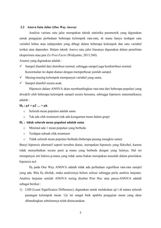 2.2 Anova Satu Jalur (One Way Anova)
Analisis varians satu jalur merupakan teknik statistika parametrik yang digunakan
untuk pengujian perbedaan beberapa kelompok rata-rata, di mana hanya terdapat satu
variabel bebas atau independen yang dibagi dalam beberapa kelompok dan satu variabel
terikat atau dependen. Dalam teknik Anova satu jalur biasanya digunakan dalam penelitian
eksperimen atau pun Ex-Post-Facto (Widiyanto, 2013:260).
Asumsi yang digunakan adalah :
 Sampel diambil dari distribusi normal, sehingga sampel juga berdistribusi normal.
Kenormalan ini dapat diatasi dengan memperbesar jumlah sampel.
 Masing-masing kelompok mempunyai variabel yang sama.
 Sampel diambil secara acak.
Hipotesis dalam ANOVA akan membandingkan rata-rata dari beberapa populasi yang
diwakili oleh beberapa kelompok sampel secara bersama, sehingga hipotesis matematikanya
adalah :
H0 : µ1 = µ2 … = µk
o

Seluruh mean populasi adalah sama

o

Tak ada efek treatment (tak ada keragaman mean dalam grup)

H1 : tidak seluruh mean populasi adalah sama
o

Minimal ada 1 mean populasi yang berbeda

o

Terdapat sebuah efek treatment

o

Tidak seluruh mean populasi berbeda (beberapa pasang mungkin sama)

Bunyi hipotesis alternatif seperti tersebut diatas, merupakan hipotesis yang fleksibel, karena
tidak menyebutkan secara pasti µ mana yang berbeda dengan yang lainnya. Hal ini
mempunyai arti bahwa µ mana yang tidak sama bukan merupakan masalah dalam penolakan
hipotesis nol.
H0 pada One Way ANOVA adalah tidak ada perbedaan signifikan rata-rata sampel
yang ada. Bila H0 ditolak, maka analisisnya belum selesai sehingga perlu analisis lanjutan.
Analisis lanjutan setelah ANOVA sering disebut Post Hoc atau pasca-ANOVA adalah
sebagai berikut :
1) LSD (Least Significance Difference), digunakan untuk melakukan uji t di antara seluruh
pasangan kelompok mean. Uji ini sangat baik apabila pengujian mean yang akan
dibandingkan sebelumnya telah direncanakan.

5

 