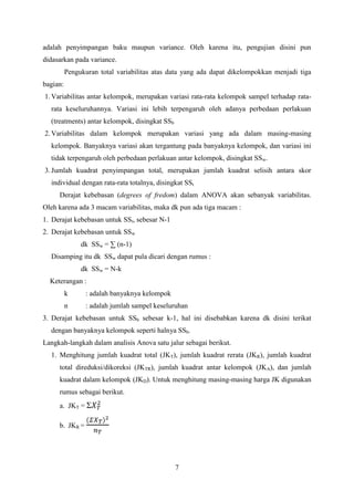 adalah penyimpangan baku maupun variance. Oleh karena itu, pengujian disini pun
didasarkan pada variance.
Pengukuran total variabilitas atas data yang ada dapat dikelompokkan menjadi tiga
bagian:
1. Variabilitas antar kelompok, merupakan variasi rata-rata kelompok sampel terhadap ratarata keseluruhannya. Variasi ini lebih terpengaruh oleh adanya perbedaan perlakuan
(treatments) antar kelompok, disingkat SSb
2. Variabilitas dalam kelompok merupakan variasi yang ada dalam masing-masing
kelompok. Banyaknya variasi akan tergantung pada banyaknya kelompok, dan variasi ini
tidak terpengaruh oleh perbedaan perlakuan antar kelompok, disingkat SSw.
3. Jumlah kuadrat penyimpangan total, merupakan jumlah kuadrat selisih antara skor
individual dengan rata-rata totalnya, disingkat SSt
Derajat kebebasan (degrees of fredom) dalam ANOVA akan sebanyak variabilitas.
Oleh karena ada 3 macam variabilitas, maka dk pun ada tiga macam :
1. Derajat kebebasan untuk SSt, sebesar N-1
2. Derajat kebebasan untuk SSw
dk SSw = ∑ (n-1)
Disamping itu dk SSw dapat pula dicari dengan rumus :
dk SSw = N-k
Keterangan :
k

: adalah banyaknya kelompok

n

: adalah jumlah sampel keseluruhan

3. Derajat kebebasan untuk SSb sebesar k-1, hal ini disebabkan karena dk disini terikat
dengan banyaknya kelompok seperti halnya SSb.
Langkah-langkah dalam analisis Anova satu jalur sebagai berikut.
1. Menghitung jumlah kuadrat total (JKT), jumlah kuadrat rerata (JKR), jumlah kuadrat
total direduksi/dikoreksi (JKTR), jumlah kuadrat antar kelompok (JKA), dan jumlah
kuadrat dalam kelompok (JKD). Untuk menghitung masing-masing harga JK digunakan
rumus sebagai berikut.
a. JKT = Σ
b. JKR =

7

 