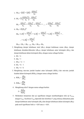 c. JKTR = Σ

=Σ

d. JKA = Σ

-

+

JKA =

+

+…+

-

e. JKD =

+Σ

JKD = Σ

+Σ

+.

.. + Σ
JKTR = JKA + JKD

atau

JKD = JKTR - JKA

2. Menghitung derajat kebebasan total (dbT), derajat kebebasan rerata (dbR), derajat
kebebasan direduksi/dikoreksi (dbTR), derajat kebebasan antar kelompok (dbA), dan
derajat kebebasan dalam kelompok (dbD), dengan rumus sebagai berikut.
a. dkT = n
b. dkR = 1
c. dkTR = n – 1
d. dkA = k – 1
e. dkD = n – k
3. Menghitung rata-rata jumlah kuadrat antar kelompok (RJKA) dan rata-rata jumlah
kuadrat dalam kelompok (RJKD), dengan rumus sebagai berikut.
a. RJKA =
b. RJKD =
4. Menghitung nilai F dengan rumus sebagai berikut.
F=
5. Melakukan interpretasi dan uji signifikansi dengan membandingkan nilai uji Fhitung
dengan Ftabel. Koefisien Ftabel diperoleh dari distribusi F yang nilainya didasarkan pada
derajat kebebasan antar kelompok (dbA) dan derajat kebebasan dalam kelompok (dbD)
pada taraf signifikansi baik α = 0,05 atau α = 0,01.

8

 