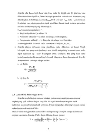 Apabila nilai Fhitung lebih besar dari Ftabel maka H0 ditolak dan H1 diterima yang
diinterpretasikan signifikan, berarti terdapat perbedaan rata-rata dari kelompok yang
dibandingkan. Sebaliknya jika nilai Fhitung lebih kecil dari Ftabel maka H0 diterima dan
H1 ditolak yang diinterpretasikan tidak signifikan, berarti tidak terdapat perbedaan
rata-rata dari kelompok yang dibandingkan.
Ftabel bisa dihitung pada tabel F:
o Tingkat signifikansi (α) adalah 5%
o Numerator adalah (k ─ 1) dalam ini sebagai pembilang (dk2)
o Denumerator adalah (N ─ k) dalam hal ini sebagai penyebut (dk1)
Jika menggunakan Microsoft Excel yaitu ketik =Finv(0.05,dk2,dk1).
6. Apabila adanya perbedaan yang signifikan, maka dilakukan uji lanjut. Untuk
kelompok data yang sama jumlahnya atau jumlah sampel tiap kelompok sama maka
dapat digunkaan uji Tukey. Sedangkan untuk kelompok data yang tidak sama
jumlahnya atau jumlah sampel tiap kelompok tidak sama dapat digunakan uji Scheffe.
Adapun rumus keduanya sebagai berikut.
a. Uji Tukey
Q=

b. Uji Scheffe
F=

2.4 Anova Satu Arah dengan Rank
Apabila variabel terikat mempunyai skala ordinal, maka analisisnya mempunyai
langkah yang agak berbeda dengan yang lain. Ini terjadi apabila syarat-syarat untuk
melakukan analisis of variance tidak terpenuhi. Untuk menghadapi data yang bersakal ordinal
maka digunakan Kruskeal-Walles.
Kruskal-walles menggunakan asumsi bahwa msing-masing kelompok sampel diambil dari
populasi yang sama. Kruskal-Walles dapat dihitung dengan rumus :

–

9

 