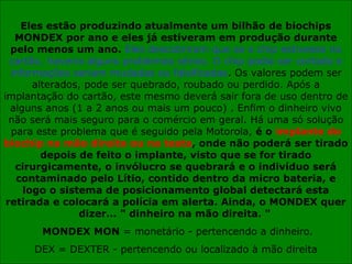 Eles estão produzindo atualmente um bilhão de biochips
MONDEX por ano e eles já estiveram em produção durante
pelo menos um ano. Eles descobriram que se o chip estivesse no
cartão, haveria alguns problemas sérios. O chip podia ser cortado e
informações seriam mudadas ou falsificadas. Os valores podem ser
alterados, pode ser quebrado, roubado ou perdido. Após a
implantação do cartão, este mesmo deverá sair fora de uso dentro de
alguns anos (1 a 2 anos ou mais um pouco) . Enfim o dinheiro vivo
não será mais seguro para o comércio em geral. Há uma só solução
para este problema que é seguido pela Motorola, é o implante do
biochip na mão direita ou na testa, onde não poderá ser tirado
depois de feito o implante, visto que se for tirado
cirurgicamente, o invólucro se quebrará e o indivíduo será
contaminado pelo Lítio, contido dentro da micro bateria, e
logo o sistema de posicionamento global detectará esta
retirada e colocará a polícia em alerta. Ainda, o MONDEX quer
dizer... " dinheiro na mão direita. "
MONDEX MON = monetário - pertencendo a dinheiro.
DEX = DEXTER - pertencendo ou localizado à mão direita
 
