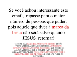 Se você achou interessante este
email, repasse para o maior
número de pessoas que puder,
pois aquele que tiver a marca da
besta não será salvo quando
JESUS retornar!
IMAGINE SEUS PARENTES, AMIGOS, CONHECIDOS ,ENFIM,
TODAS AS PESSOAS QUE VOCÊ CONHECE, USANDO ESTE
SISTEMA, FAZENDO A VONTADE DE LÚCIFER , QUE INSISTE EM
MARCAR AS PESSOAS QUE O SERVEM, PARA QUE NO DIA DO
JULGAMENTO FINAL, ELE TENHA ARGUMENTO CONTRA VOCÊ E
DIZER PARA DEUS QUE TE POSSUI....E VOCÊ NÃO PUDER SE
DEFENDER...
 