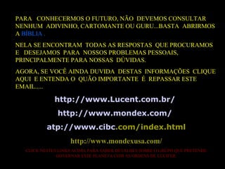 PARA CONHECERMOS O FUTURO, NÃO DEVEMOS CONSULTAR
NENHUM ADIVINHO, CARTOMANTE OU GURU...BASTA ABRIRMOS
A BÍBLIA .
NELA SE ENCONTRAM TODAS AS RESPOSTAS QUE PROCURAMOS
E DESEJAMOS PARA NOSSOS PROBLEMAS PESSOAIS,
PRINCIPALMENTE PARA NOSSAS DÚVIDAS.
AGORA, SE VOCÊ AINDA DUVIDA DESTAS INFORMAÇÕES CLIQUE
AQUI E ENTENDA O QUÃO IMPORTANTE É REPASSAR ESTE
EMAIL.....
http://www.Lucent.com.br/
http://www.mondex.com/
atp://www.cibc.com/index.html
http://www.mondexusa.com/
CLICK NESTES LINKS ACIMA PARA SABER DETALHES SOBRE O GRUPO QUE PRETENDE
GOVERNAR ESTE PLANETA COM AS ORDENS DE LUCIFER.
 