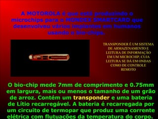 A MOTOROLA é que está produzindo o
microchips para o MONDEX SMARTCARD que
desenvolveu vários implantes em humanos
usando o bio-chips.
O bio-chip mede 7mm de comprimento e 0.75mm
em largura, mais ou menos o tamanho de um grão
de arroz. Contém um transponder e uma bateria
de Lítio recarregável. A bateria é recarregada por
um circuito de termopar que produz uma corrente
elétrica com flutuações da temperatura do corpo.
TRANSPONDER É UM SISTEMA
DE ARMAZENAMENTO E
LEITURA DE INFORMAÇÃO
EM UM MICROCHIP, CUJA
LEITURA SE DÁ EM ONDAS
COMO DE CONTROLE
REMOTO
 