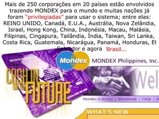 Mais de 250 corporações em 20 países estão envolvidos
trazendo MONDEX para o mundo e muitas nações já
foram “privilegiadas” para usar o sistema; entre elas:
REINO UNIDO, Canadá, E.U.A., Austrália, Nova Zelândia,
Israel, Hong Kong, China, Indonésia, Macau, Malásia,
Filipinas, Cingapura, Tailândia, Índia, Taiwan, Sri Lanka,
Costa Rica, Guatemala, Nicarágua, Panamá, Honduras, El
Salvador e agora Brasil...
 