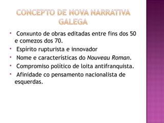  Conxunto de obras editadas entre fins dos 50
e comezos dos 70.
 Espírito rupturista e innovador
 Nome e características do Nouveau Roman.
 Compromiso político de loita antifranquista.
 Afinidade co pensamento nacionalista de
esquerdas.
 