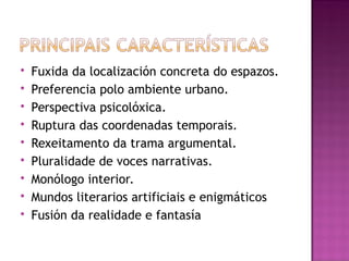 Fuxida da localización concreta do espazos.
 Preferencia polo ambiente urbano.
 Perspectiva psicolóxica.
 Ruptura das coordenadas temporais.
 Rexeitamento da trama argumental.
 Pluralidade de voces narrativas.
 Monólogo interior.
 Mundos literarios artificiais e enigmáticos
 Fusión da realidade e fantasía
 