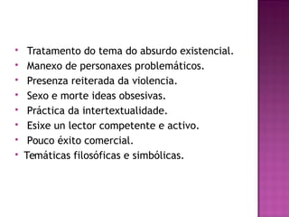  Tratamento do tema do absurdo existencial.
 Manexo de personaxes problemáticos.
 Presenza reiterada da violencia.
 Sexo e morte ideas obsesivas.
 Práctica da intertextualidade.
 Esixe un lector competente e activo.
 Pouco éxito comercial.
 Temáticas filosóficas e simbólicas.
 