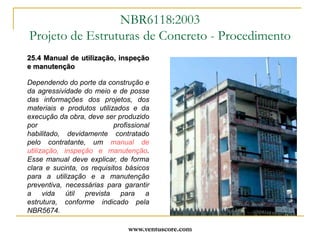 www.ventuscore.com25.4 Manual de utilização, inspeção e manutençãoDependendo do porte da construção e da agressividade do meio e de posse das informações dos projetos, dos materiais e produtos utilizados e da execução da obra, deve ser produzido por profissional habilitado, devidamente contratado pelo contratante, um manual de utilização, inspeção e manutenção. Esse manual deve explicar, de forma clara e sucinta, os requisitos básicos para a utilização e a manutenção preventiva, necessárias para garantir a vida útil prevista para a estrutura, conforme indicado pela NBR5674.NBR6118:2003Projeto de Estruturas de Concreto - Procedimento