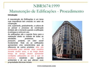 www.ventuscore.comIntroduçãoA manutenção de Edificações é um tema cuja importância tem crescido no setor da construção civil, superando, gradualmente, a cultura de se pensar o processo de construção limitado até o momento quando a edificação é entregue e entra em uso.As edificações são o suporte físico para a realização direta ou indireta de todas as atividades produtivas, e possuem, portanto, um valor social fundamental. Toda via as edificações apresentam uma característica que as diferencia de outros produtos: elas são construídas para atender seus usuários durante muitos anos, e ao longo deste tempo de serviço devem apresentar condições adequadas ao uso a que se destinam, resistindo aos agentes ambientais e de uso que alteram suas propriedades técnicas iniciais.NBR5674:1999Manutenção de Edificações - Procedimento