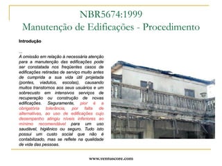 www.ventuscore.comIntrodução...A omissão em relação à necessária atenção para a manutenção das edificações pode ser constatada nos freqüentes casos de edificações retiradas de serviço muito antes de cumprida a sua vida útil projetada (pontes, viadutos, escolas), causando muitos transtornos aos seus usuários e um sobrecusto em intensivos serviços de recuperação ou construção de novas edificações. Seguramente, pior é a obrigatória tolerância, por falta de alternativas, ao uso de edificações cujo desempenho atingiu níveis inferiores ao mínimo recomendável para um uso saudável, higiênico ou seguro. Tudo isto possui um custo social que não é contabilizado, mas se reflete na qualidade de vida das pessoas.NBR5674:1999Manutenção de Edificações - Procedimento