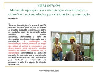 www.ventuscore.comIntrodução...Técnicas de avaliação pós ocupação (APO) têm sido utilizadas para retornar às etapas de projeto e execução as informações sobre as condições reais de apropriação pelos usuários do espaço construído, identificadas a partir de observações das etapas de operação, uso e manutenção. A qualificação da documentação técnica produzida ao longo das etapas de projeto e execução e seu direcionamento para esclarecer dúvidas relativas às etapas de operação uso e manutenção, sistematizadas na forma de manuais de operação, uso e manutenção das edificações tem sido outro instrumento para melhorar a comunicação no processo, e este é o objeto de atenção desta Norma.NBR14037:1998Manual de operação, uso e manutenção das edificações – Conteúdo e recomendações para elaboração e apresentação