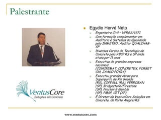 www.ventuscore.comPalestranteEgydio Hervé NetoEngenheiro Civil – UFRGS/1971Com formação complementar em Auditoria e Sistemas da Qualidade pelo INMETRO, Auditor QUALIHAB-SPDiversos Cursos de Tecnologia de Concreto pela ABCP RS e SP onde atuou por 11 anosExecutivo de grandes empresas nacionais (CONCREMAT, CONCRETEX, FORBETON, JAAKO PÖYRY)Executou grandes obras para Superporto de Rio Grande (RS), COPESUL (RS), FERROBAN (SP), Bridgestone/Firestone (SP), Procter & Gamble (SP), PMSP, CET (SP)É Diretor da VentusCore Soluções em Concreto, de Porto Alegre/RS