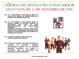 www.ventuscore.comCÓDIGO DE DEFESA DO CONSUMIDOR LEI N.º 8.078, DE 11 DE SETEMBRO DE 1990Art. 2º - Consumidor é toda pessoa física ou jurídica que adquire ou utiliza produtos ou serviços como destinatário final. Art. 3º - Fornecedor é toda pessoa física ou jurídica, pública ou privada, nacional ou estrangeira, bem como os entes despersonalizados, que desenvolvem atividades de produção, montagem, criação, construção, transformação, importação, exportação, distribuição ou comercialização de produtos ou prestação de serviços.§ 1º - Produto é qualquer bem, móvel ou imóvel, material ou imaterial.§ 2º - Serviço é qualquer atividade fornecida no mercado de consumo, mediante remuneração, inclusive as de natureza bancária, financeira, de crédito e securitária, salvo as decorrentes das relações de caráter trabalhista. 
