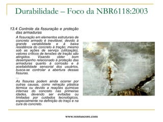 www.ventuscore.comNBR12655:1996Concreto – Preparo, controle e recebimentoc) escolha do tipo de concreto a ser empregado e sua consistência, dimensão máxima do agregado e demais propriedades, de acordo com o projeto e com as condições de aplicação;d) atendimento a todos os requisitos de projeto, inclusive quanto à escolha do tipo de cimento portland a ser empregado;e) aceitação do concreto;f) cuidados requeridos pelo processo construtivo e pela retirada do escoramento, levando em consideração as peculiaridades dos materiais (em particular do cimento) e as condições de temperatura.Item 5.2 “Profissional Responsável pela Execução da Obra”Ao profissional responsável pela execução da estrutura de concreto cabem as seguintes responsabilidades:a) escolha da modalidade de preparo do concreto;b) quando a modalidade for concreto preparado pelo executante da obra, este deve ser o responsável pelas etapas de execução do concreto e pela definição da condição de preparo