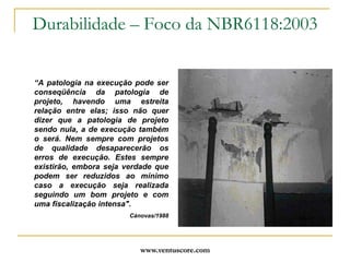 www.ventuscore.comDurabilidade – Foco da NBR6118:2003Item 6.3: “Mecanismos de envelhecimento e deterioração”Relativos ao concreto: lixiviação por águas puras, carbônicas agressivas ou ácidas, que atacam a pasta do cimento;expansão por ação de águas e solos  contaminados com sulfatos;Expansão por reação álcali/agregados;Agregados ferruginosos.Relativos à armadura:Despassivação por carbonatação;Despassivação por cloretos.Estrutura propriamente dita:Ações mecânicas, térmicas, impactos, vibrações, retração, fluência e relaxação.