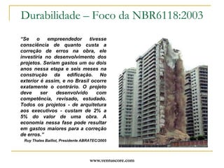 O Projetista poderá definir classe mais agressiva do que a considerada na tabela.www.ventuscore.comDurabilidade – Foco da NBR6118:2003Item 7: “Critérios de projeto que visam a durabilidade”Drenagem: evitar acúmulo de águas paradas, prever mecanismos de drenagem, selar juntas, proteger platibandas, paredes, beirais;Formas arquitetônicas e estruturais: evitar soluções de menor durabilidade, prever inspeção e manutenção em mecanismos de menor durabilidade: aparelhos de apoio, impermeabilizações, etc.;Qualidade do concreto do cobrimento: definido na tabela 7.1;