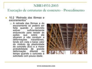 www.ventuscore.comDurabilidade – Foco da NBR6118:2003Item 7: “Critérios de projeto que visam a durabilidade”Espessura do cobrimento: definido na tabela 7.2 (Cnom = Cmin+Dc; Dc = 10mm);Detalhamento das armaduras de modo a facilitar a concretagem e o cobrimento protetor do concreto;Controle de fissuração, limitando abertura;Proteção em situações especiais de exposição;Inspeção e manutenção preventivas.