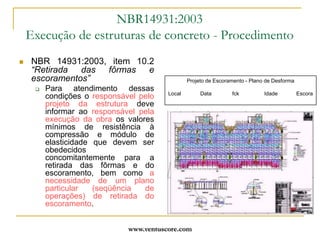 www.ventuscore.comDurabilidade – Foco da NBR6118:2003	Novas considerações de cálculo relativas às deformações em novos métodos construtivos:O capítulo das deformações do concreto, é hoje merecedor de abordagem especial na NBR6118 (“Anexo A – Efeito do tempo no Concreto Estrutural”) que apresenta considerações sobre deformação imediata,deformação por fluência e deformação por retração, a serem consideradas no cálculo de forma objetiva, para prevenir e controlar as deformações  e fissuras, efeitos indesejáveis que surgem da aceleração não controlada da construção, geralmente pela desforma precoce.	NBR6118:2003 - Anexo AEfeito do tempo no concreto estruturalA.2 Deformações do concretoA.2.1 Introdução	Quando não há impedimento à livre deformação do concreto, e a ele é aplicada, no tempo t0, uma tensão constante no intervalo t-t0, sua deformação total, no tempo t, vale:ec = ec (t0) + ecc(t) + ecs(t)onde:ec(t0) – é a deformação imediata, por ocasião do carregamento;ecc(t) – é a deformação por fluência, no intervalo de tempo (t,t0);ecs(t) – é a deformação por retração, no intervalo de tempo (t,t0)