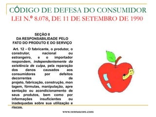 www.ventuscore.comCÓDIGO DE DEFESA DO CONSUMIDOR LEI N.º 8.078, DE 11 DE SETEMBRO DE 1990SEÇÃO IIDA RESPONSABILIDADE PELOFATO DO PRODUTO E DO SERVIÇO Art. 12 - O fabricante, o produtor, o construtor, nacional ou estrangeiro, e o importador respondem, independentemente da existência de culpa, pela reparação dos danos causados aos consumidores por defeitos decorrentes de projeto, fabricação, construção, montagem, fórmulas, manipulação, apresentação ou acondicionamento de seus produtos, bem como por informações insuficientes ou inadequadas sobre sua utilização e riscos.