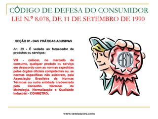 www.ventuscore.comCÓDIGO DE DEFESA DO CONSUMIDOR LEI N.º 8.078, DE 11 DE SETEMBRO DE 1990SEÇÃO IV - DAS PRÁTICAS ABUSIVASArt. 39 - É vedado ao fornecedor de produtos ou serviços:VIII - colocar, no mercado de consumo, qualquer produto ou serviço em desacordo com as normas expedidas pelos órgãos oficiais competentes ou, se normas específicas não existirem, pela Associação Brasileira de Normas Técnicas ou outra entidade credenciada pelo Conselho Nacional de Metrologia, Normalização e Qualidade Industrial - CONMETRO;