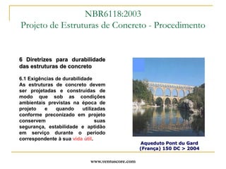www.ventuscore.com6 Diretrizes para durabilidade das estruturas de concreto6.1 Exigências de durabilidadeAs estruturas de concreto devem ser projetadas e construídas de modo que sob as condições ambientais previstas na época de projeto e quando utilizadas conforme preconizado em projeto conservem suas segurança, estabilidade e aptidão em serviço durante o período correspondente à sua vida útil.NBR6118:2003Projeto de Estruturas de Concreto - ProcedimentoAqueduto Pont du Gard (França) 150 DC > 2004