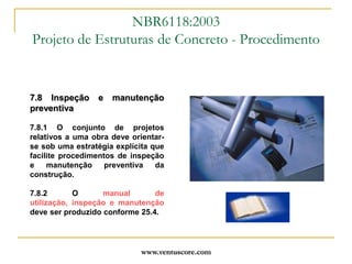 www.ventuscore.com7.8 Inspeção e manutenção preventiva7.8.1 O conjunto de projetos relativos a uma obra deve orientar-se sob uma estratégia explícita que facilite procedimentos de inspeção e manutenção preventiva da construção.7.8.2 O manual de utilização, inspeção e manutenção deve ser produzido conforme 25.4.NBR6118:2003Projeto de Estruturas de Concreto - Procedimento