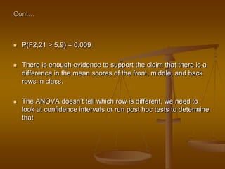 Cont…
 P(F2,21 > 5.9) = 0.009
 There is enough evidence to support the claim that there is a
difference in the mean scores of the front, middle, and back
rows in class.
 The ANOVA doesn‘t tell which row is different, we need to
look at confidence intervals or run post hoc tests to determine
that
 