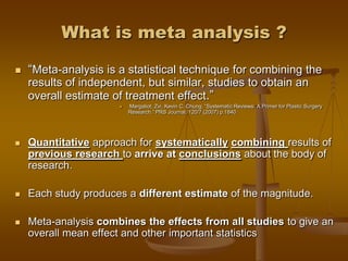 What is meta analysis ?
 ―Meta-analysis is a statistical technique for combining the
results of independent, but similar, studies to obtain an
overall estimate of treatment effect.‖
 Margaliot, Zvi, Kevin C. Chung. ―Systematic Reviews: A Primer for Plastic Surgery
Research.‖ PRS Journal. 120/7 (2007) p.1840
 Quantitative approach for systematically combining results of
previous research to arrive at conclusions about the body of
research.
 Each study produces a different estimate of the magnitude.
 Meta-analysis combines the effects from all studies to give an
overall mean effect and other important statistics
 