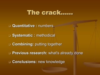The crack......
 Quantitative : numbers
 Systematic : methodical
 Combining: putting together
 Previous research: what's already done
 Conclusions: new knowledge
 