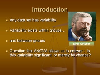 Introduction
 Any data set has variability
 Variability exists within groups…
 and between groups
 Question that ANOVA allows us to answer : Is
this variability significant, or merely by chance?
Sir R A Fisher
 