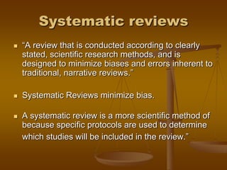 Systematic reviews
 ―A review that is conducted according to clearly
stated, scientific research methods, and is
designed to minimize biases and errors inherent to
traditional, narrative reviews.‖
 Systematic Reviews minimize bias.
 A systematic review is a more scientific method of
because specific protocols are used to determine
which studies will be included in the review.‖
 