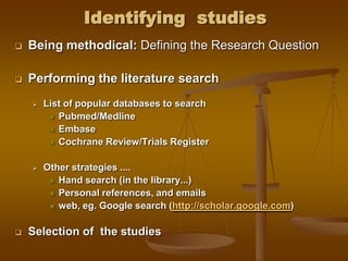 Identifying studies
 Being methodical: Defining the Research Question
 Performing the literature search
 List of popular databases to search
 Pubmed/Medline
 Embase
 Cochrane Review/Trials Register
 Other strategies ....
 Hand search (in the library...)
 Personal references, and emails
 web, eg. Google search (http://scholar.google.com)
 Selection of the studies
 