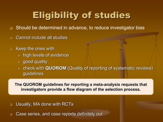 Eligibility of studies
 Should be determined in advance, to reduce investigator bias
 Cannot include all studies
 Keep the ones with
 high levels of evidence
 good quality
 check with QUOROM (Quality of reporting of systematic reviews)
guidelines
 Usually, MA done with RCTs
 Case series, and case reports definitely out
The QUOROM guidelines for reporting a meta-analysis requests that
investigators provide a flow diagram of the selection process.
 