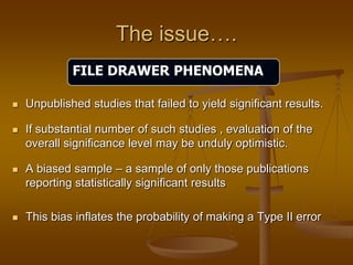The issue….
 Unpublished studies that failed to yield significant results.
 If substantial number of such studies , evaluation of the
overall significance level may be unduly optimistic.
 A biased sample – a sample of only those publications
reporting statistically significant results
 This bias inflates the probability of making a Type II error
FILE DRAWER PHENOMENA
 