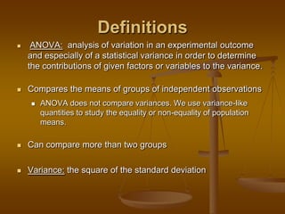 Definitions
 ANOVA: analysis of variation in an experimental outcome
and especially of a statistical variance in order to determine
the contributions of given factors or variables to the variance.
 Compares the means of groups of independent observations
 ANOVA does not compare variances. We use variance-like
quantities to study the equality or non-equality of population
means.
 Can compare more than two groups
 Variance: the square of the standard deviation
 